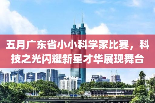 五月广东省小小科学家比赛，科技之光闪耀新星才华展现舞台
