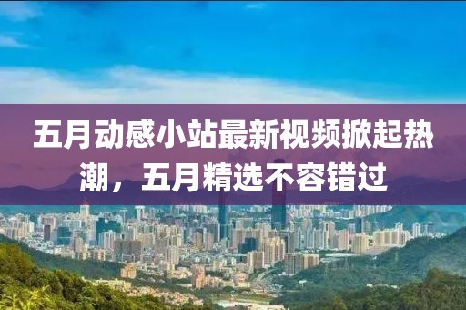 五月动感小站最新视频掀起热潮，五月精选不容错过