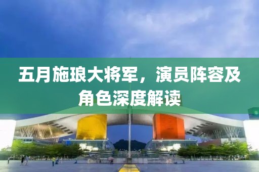 五月施琅大将军，演员阵容及角色深度解读