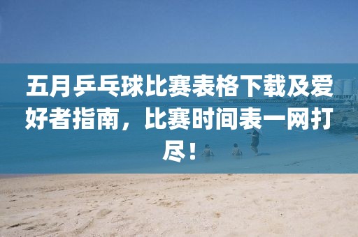 五月乒乓球比赛表格下载及爱好者指南，比赛时间表一网打尽！