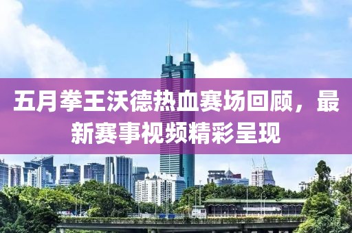 五月拳王沃德热血赛场回顾，最新赛事视频精彩呈现