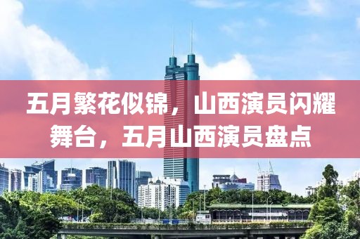 五月繁花似锦，山西演员闪耀舞台，五月山西演员盘点
