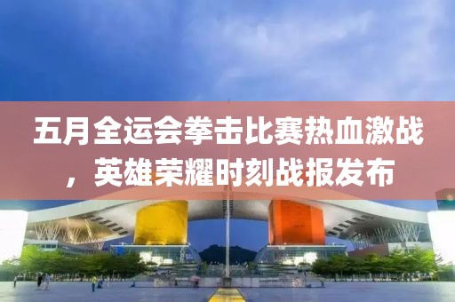 五月全运会拳击比赛热血激战，英雄荣耀时刻战报发布
