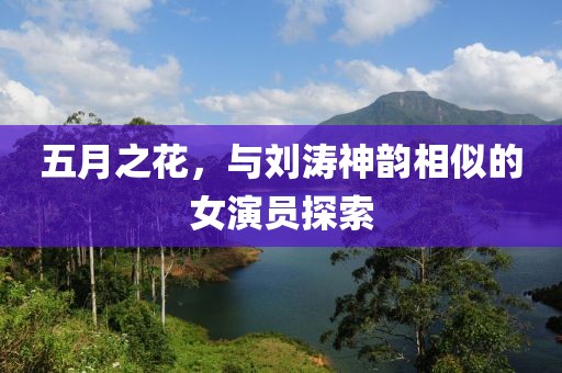 五月之花，与刘涛神韵相似的女演员探索