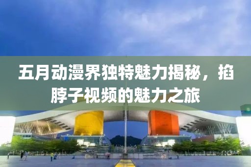 五月动漫界独特魅力揭秘，掐脖子视频的魅力之旅