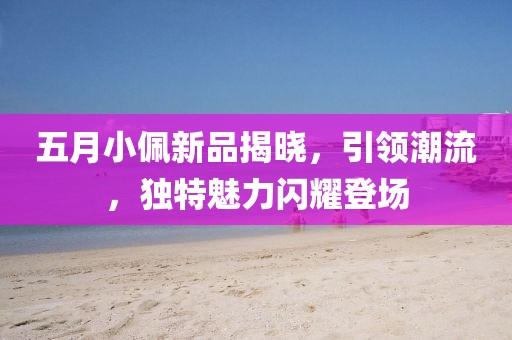 五月小佩新品揭晓，引领潮流，独特魅力闪耀登场