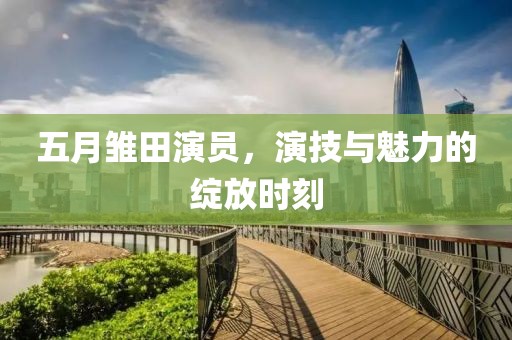 五月雏田演员，演技与魅力的绽放时刻