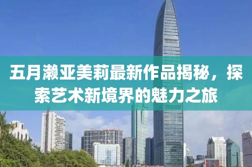 五月濑亚美莉最新作品揭秘，探索艺术新境界的魅力之旅