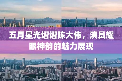 五月星光熠熠陈大伟，演员耀眼神韵的魅力展现