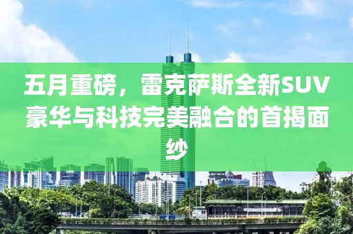 五月重磅，雷克萨斯全新SUV豪华与科技完美融合的首揭面纱