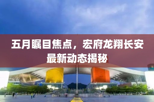 五月瞩目焦点，宏府龙翔长安最新动态揭秘