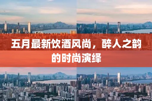 五月最新饮酒风尚，醉人之韵的时尚演绎