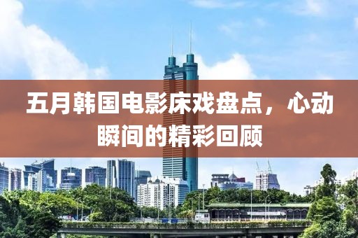 五月韩国电影床戏盘点，心动瞬间的精彩回顾