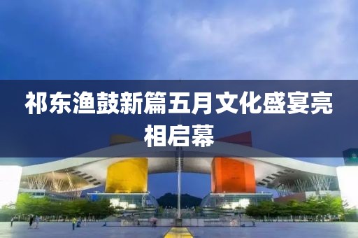 祁东渔鼓新篇五月文化盛宴亮相启幕