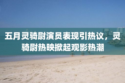 五月灵骑尉演员表现引热议，灵骑尉热映掀起观影热潮