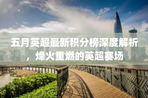 五月英超最新积分榜深度解析，烽火重燃的英超赛场