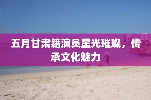 五月甘肃籍演员星光璀璨，传承文化魅力