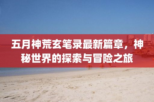 五月神荒玄笔录最新篇章，神秘世界的探索与冒险之旅