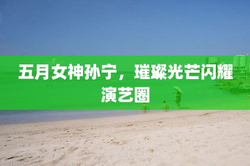 五月女神孙宁，璀璨光芒闪耀演艺圈