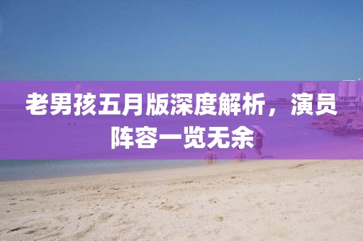 老男孩五月版深度解析，演员阵容一览无余