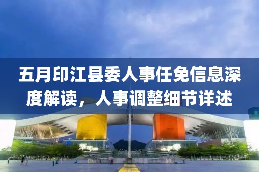 五月印江县委人事任免信息深度解读，人事调整细节详述