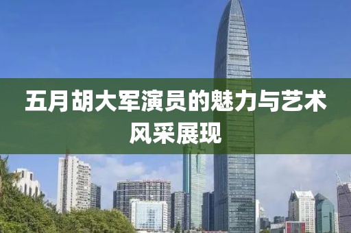 五月胡大军演员的魅力与艺术风采展现