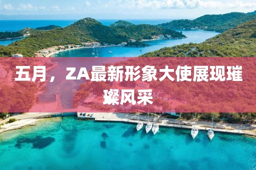 五月，ZA最新形象大使展现璀璨风采