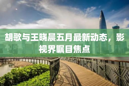 胡歌与王晓晨五月最新动态，影视界瞩目焦点