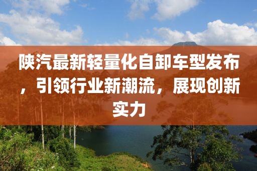 陕汽最新轻量化自卸车型发布，引领行业新潮流，展现创新实力