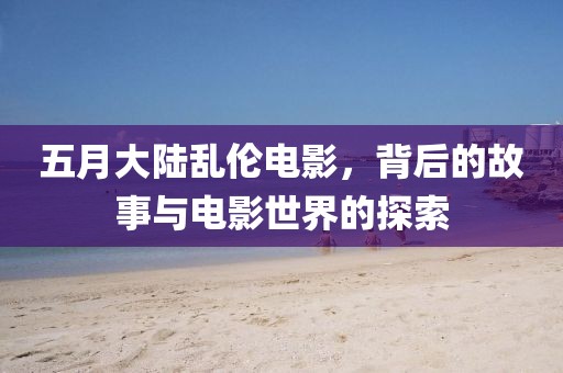 五月大陆乱伦电影，背后的故事与电影世界的探索