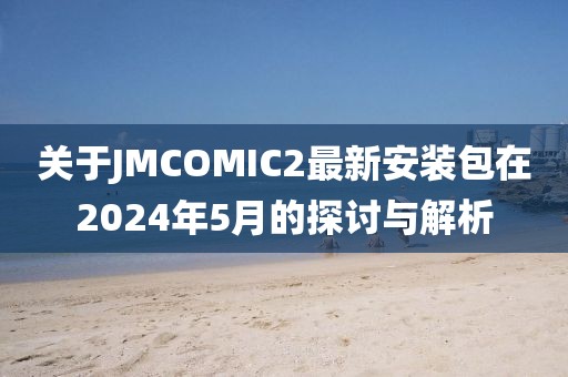 关于JMCOMIC2最新安装包在2024年5月的探讨与解析