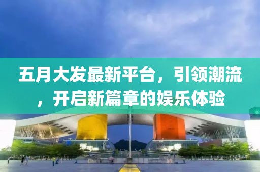 五月大发最新平台，引领潮流，开启新篇章的娱乐体验