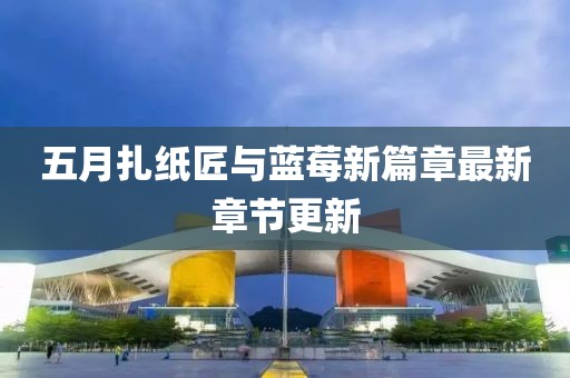 五月扎纸匠与蓝莓新篇章最新章节更新