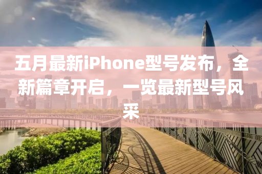 五月最新iPhone型号发布，全新篇章开启，一览最新型号风采