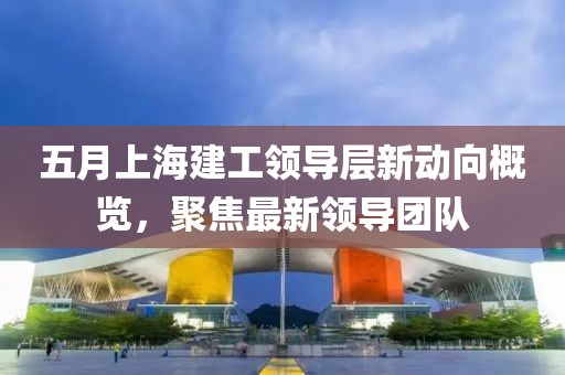 五月上海建工领导层新动向概览，聚焦最新领导团队