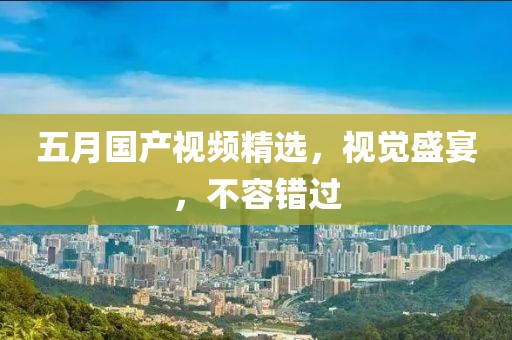 五月国产视频精选，视觉盛宴，不容错过