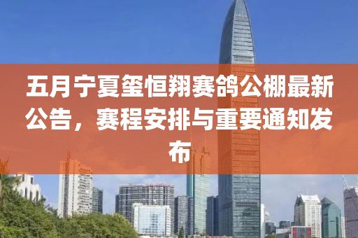 五月宁夏玺恒翔赛鸽公棚最新公告，赛程安排与重要通知发布
