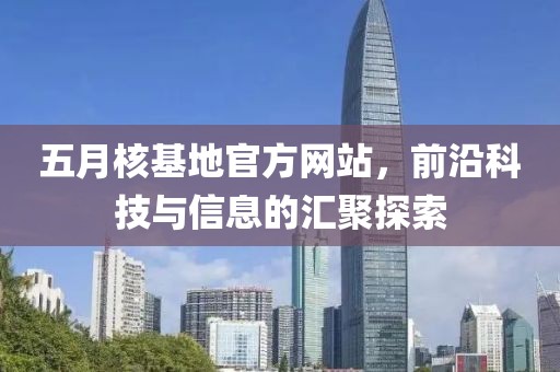 五月核基地官方网站，前沿科技与信息的汇聚探索