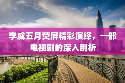 李威五月荧屏精彩演绎，一部电视剧的深入剖析