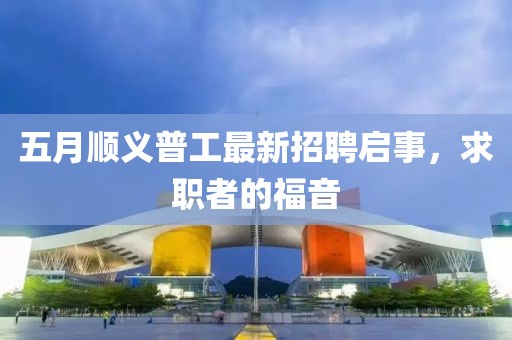 五月顺义普工最新招聘启事，求职者的福音