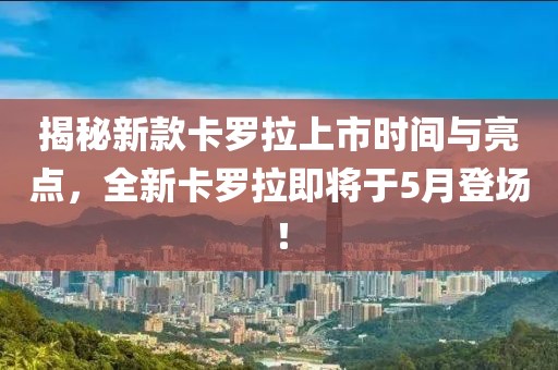揭秘新款卡罗拉上市时间与亮点，全新卡罗拉即将于5月登场！