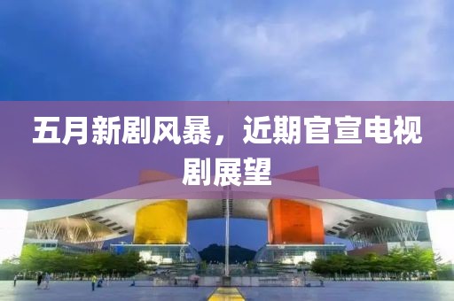 五月新剧风暴，近期官宣电视剧展望