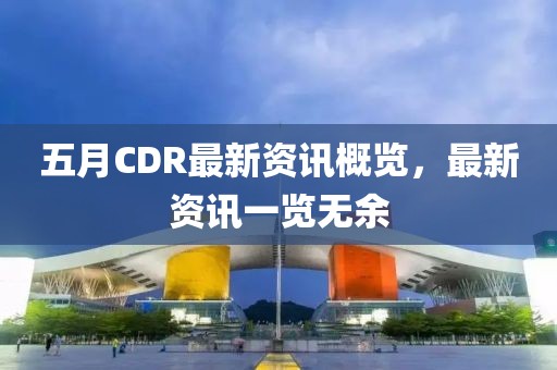 五月CDR最新资讯概览，最新资讯一览无余