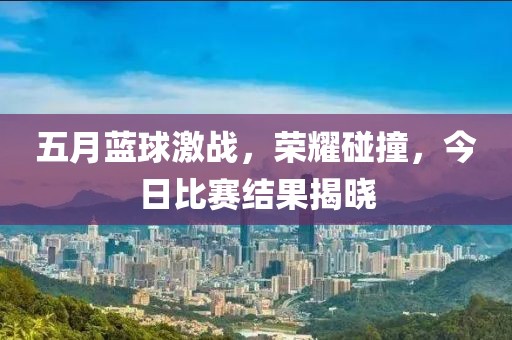 五月蓝球激战，荣耀碰撞，今日比赛结果揭晓