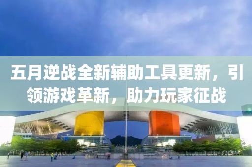 五月逆战全新辅助工具更新，引领游戏革新，助力玩家征战