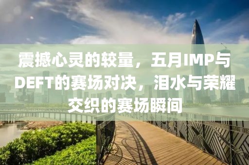 震撼心灵的较量，五月IMP与DEFT的赛场对决，泪水与荣耀交织的赛场瞬间