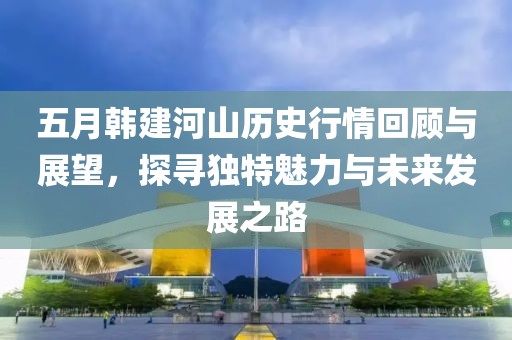 五月韩建河山历史行情回顾与展望，探寻独特魅力与未来发展之路