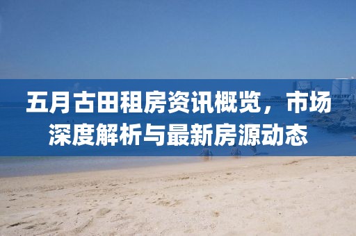 五月古田租房资讯概览，市场深度解析与最新房源动态