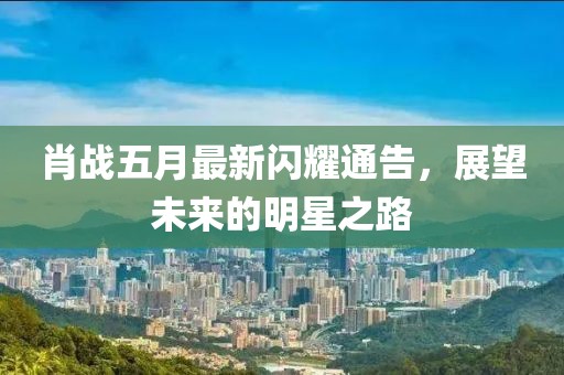 肖战五月最新闪耀通告，展望未来的明星之路