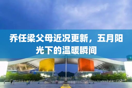 乔任梁父母近况更新，五月阳光下的温暖瞬间